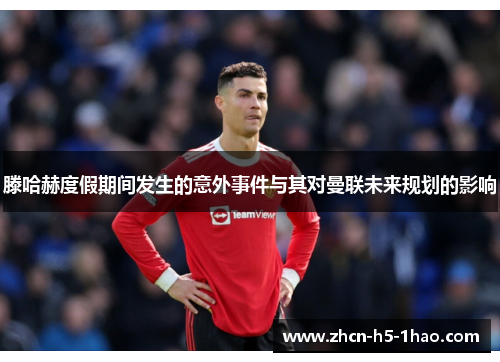 滕哈赫度假期间发生的意外事件与其对曼联未来规划的影响