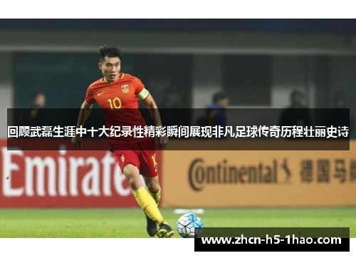 回顾武磊生涯中十大纪录性精彩瞬间展现非凡足球传奇历程壮丽史诗