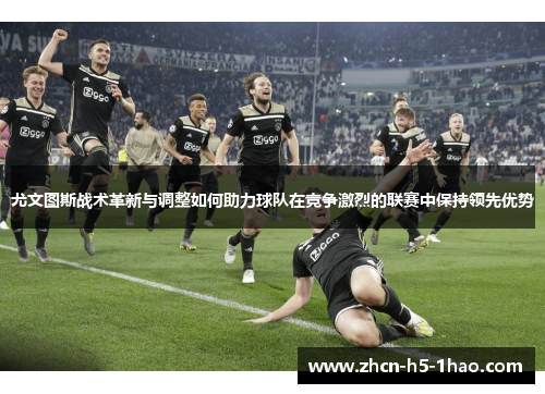尤文图斯战术革新与调整如何助力球队在竞争激烈的联赛中保持领先优势