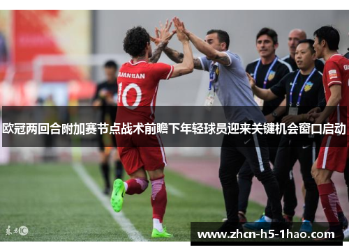 欧冠两回合附加赛节点战术前瞻下年轻球员迎来关键机会窗口启动